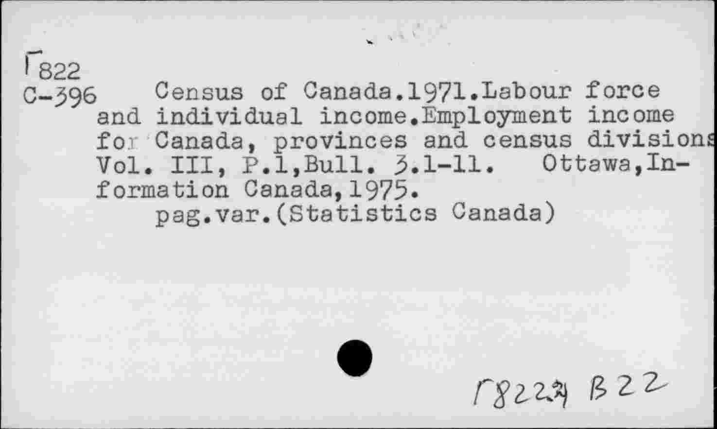 ﻿I 822
C-596 Census of Canada.1971.Labour force and individual income.Employment income for Canada, provinces and census division Vol. Ill, P.l,Bull. 3.1-11. Ottawa,Information Canada, 1975.
pag.van.(Statistics Canada)